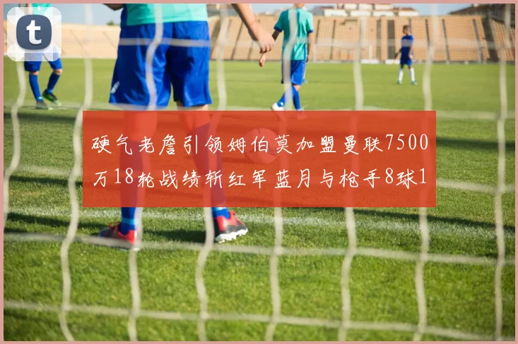 硬气老詹引领姆伯莫加盟曼联7500万18轮战绩斩红军蓝月与枪手8球1助