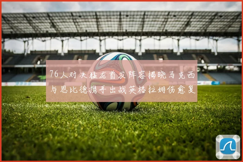 76人对决猛龙首发阵容揭晓马克西与恩比德携手出战英格拉姆伤愈复出助阵