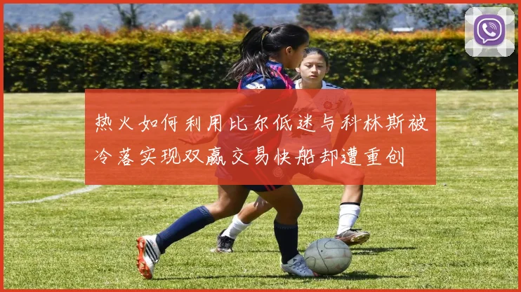 热火如何利用比尔低迷与科林斯被冷落实现双赢交易快船却遭重创