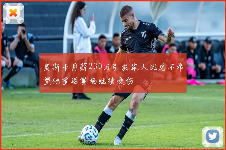 奥斯卡月薪230万引发家人忧虑不希望他重返赛场继续受伤