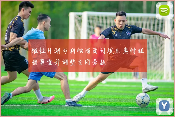 维拉计划与利物浦商讨埃利奥特租借事宜并调整合同条款