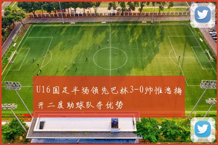 U16国足半场领先巴林3-0帅惟浩梅开二度助球队夺优势