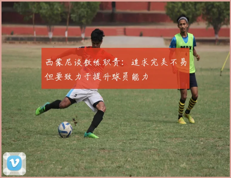 西蒙尼谈教练职责：追求完美不易但要致力于提升球员能力