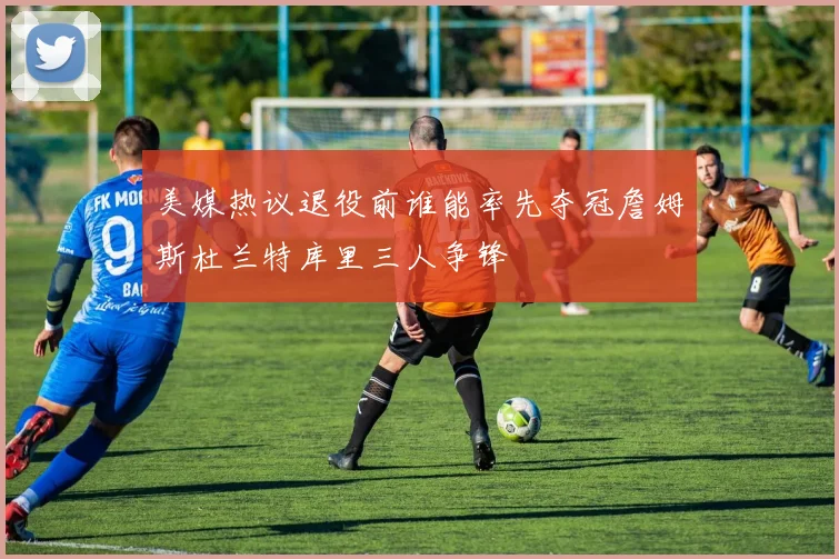 美媒热议退役前谁能率先夺冠詹姆斯杜兰特库里三人争锋