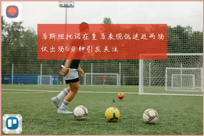 马斯坦托诺在皇马表现低迷近两场仅出场6分钟引发关注