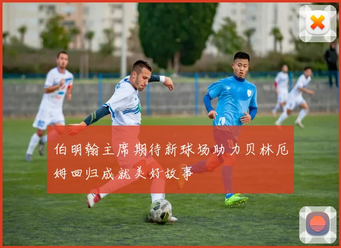 伯明翰主席期待新球场助力贝林厄姆回归成就美好故事