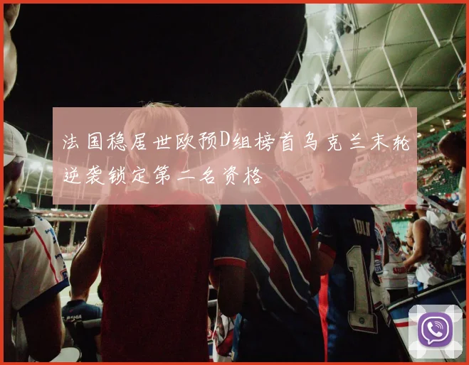 法国稳居世欧预D组榜首乌克兰末轮逆袭锁定第二名资格