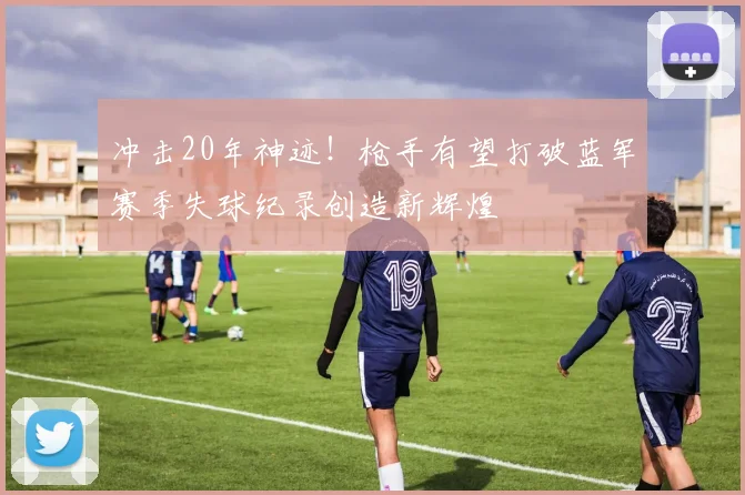 冲击20年神迹！枪手有望打破蓝军赛季失球纪录创造新辉煌