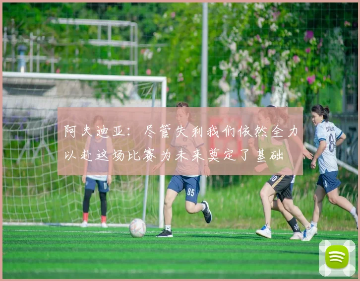 阿夫迪亚：尽管失利我们依然全力以赴这场比赛为未来奠定了基础