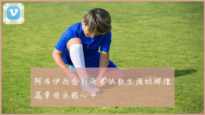 阿洛伊西告别海港执教生涯的辉煌篇章将永载心中