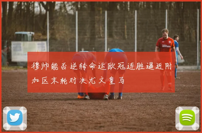 穆帅能否逆转命运欧冠连胜逼近附加区末轮对决尤文皇马