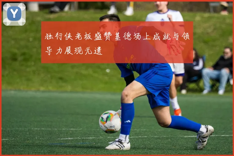 独行侠老板盛赞基德场上成就与领导力展现无遗
