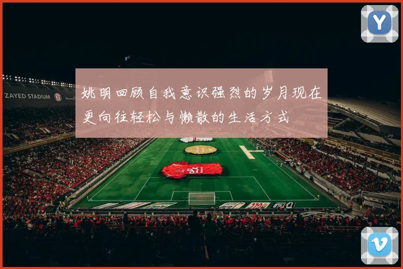 姚明回顾自我意识强烈的岁月现在更向往轻松与懒散的生活方式