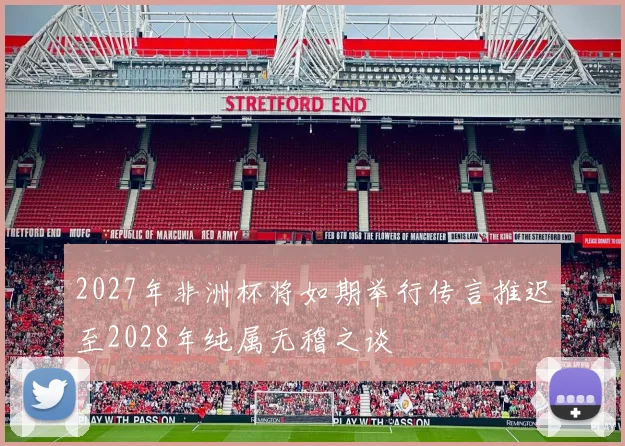 2027年非洲杯将如期举行传言推迟至2028年纯属无稽之谈