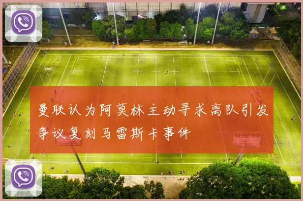 曼联认为阿莫林主动寻求离队引发争议复刻马雷斯卡事件