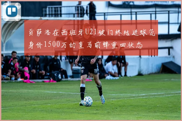 贡萨洛在西班牙U21破门终结进球荒身价1500万的皇马前锋重回状态