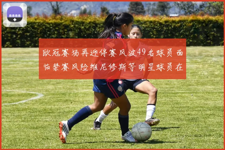 欧冠赛场再迎停赛风波49名球员面临禁赛风险维尼修斯等明星球员在列