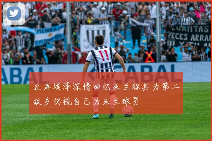 丘库埃泽深情回忆米兰称其为第二故乡仍视自己为米兰球员