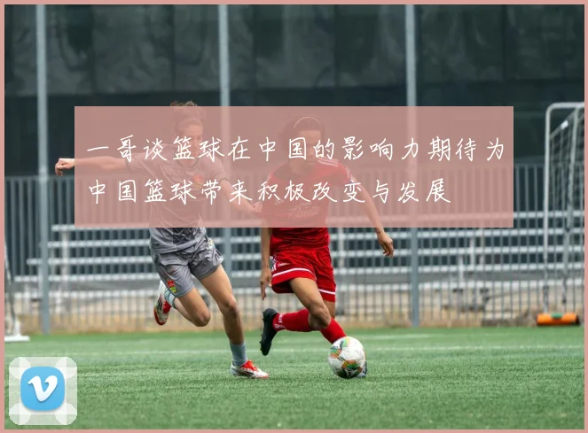 一哥谈篮球在中国的影响力期待为中国篮球带来积极改变与发展