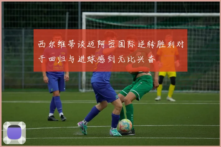 西尔维蒂谈迈阿密国际逆转胜利对于回归与进球感到无比兴奋