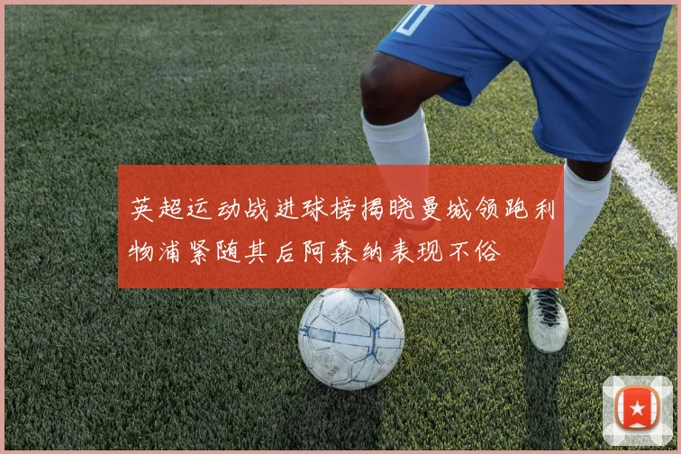 英超运动战进球榜揭晓曼城领跑利物浦紧随其后阿森纳表现不俗