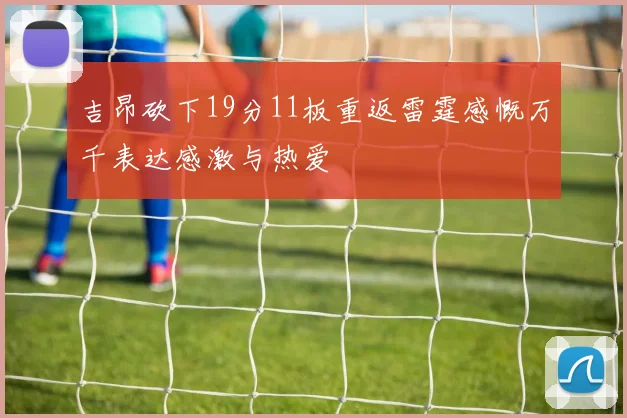 吉昂砍下19分11板重返雷霆感慨万千表达感激与热爱