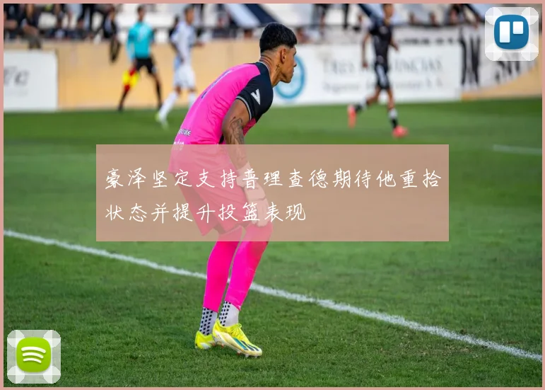 豪泽坚定支持普理查德期待他重拾状态并提升投篮表现