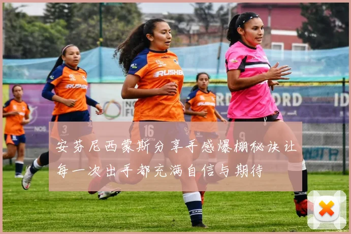 安芬尼西蒙斯分享手感爆棚秘诀让每一次出手都充满自信与期待