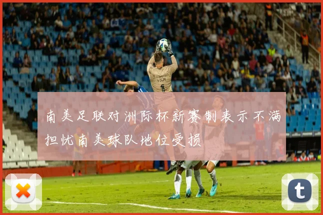 南美足联对洲际杯新赛制表示不满担忧南美球队地位受损