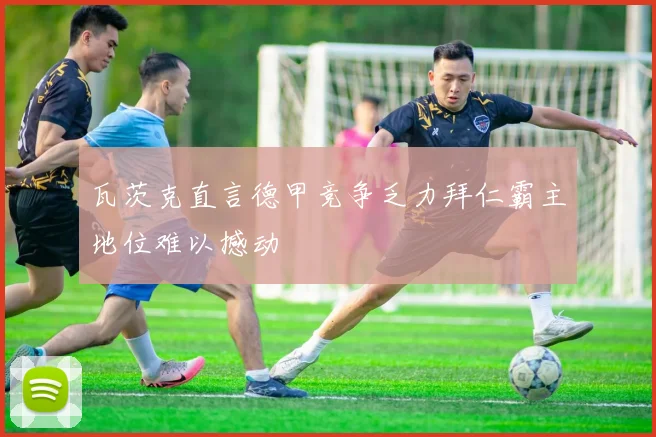 瓦茨克直言德甲竞争乏力拜仁霸主地位难以撼动