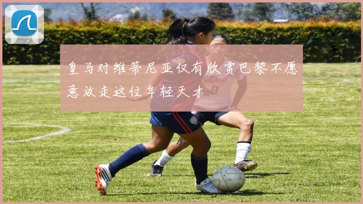 皇马对维蒂尼亚仅有欣赏巴黎不愿意放走这位年轻天才