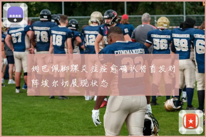 姆巴佩脚踝炎症痊愈确认将首发对阵埃尔切展现状态