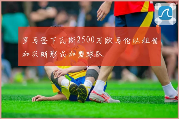 罗马签下瓦斯2500万欧马伦以租借加买断形式加盟球队