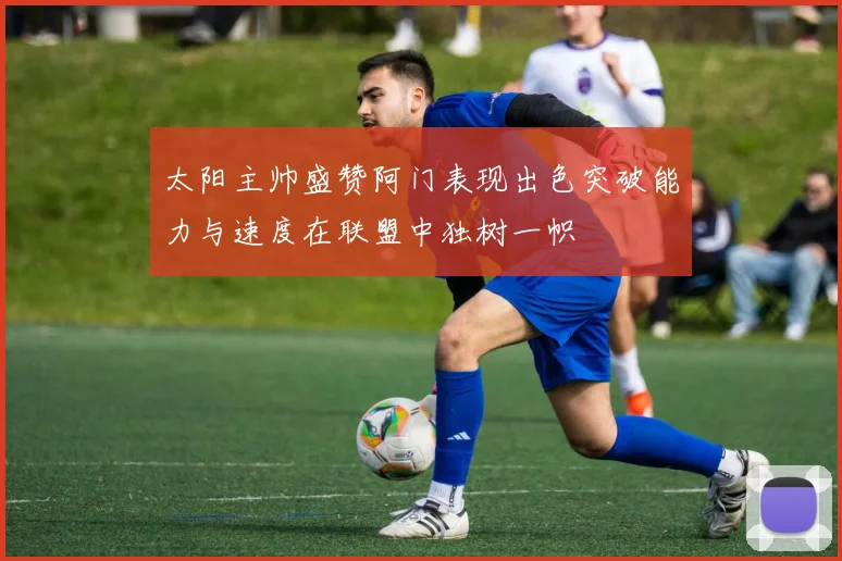 太阳主帅盛赞阿门表现出色突破能力与速度在联盟中独树一帜