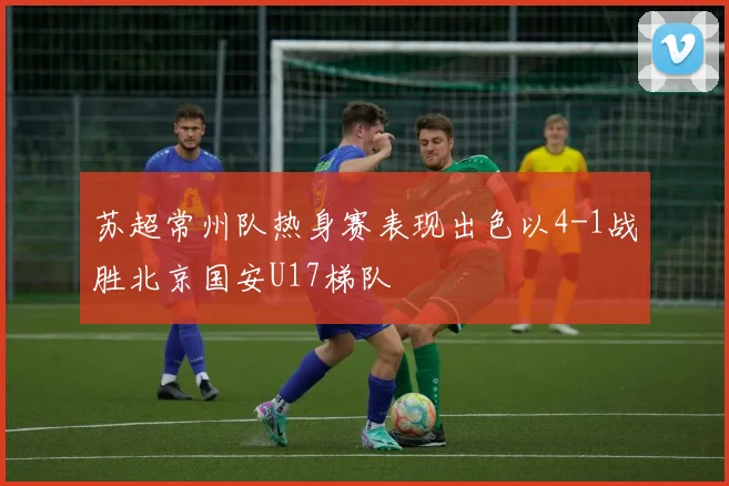 苏超常州队热身赛表现出色以4-1战胜北京国安U17梯队