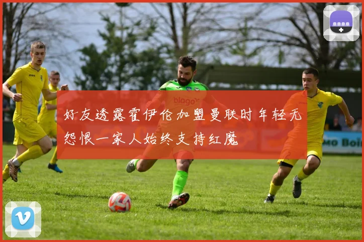 好友透露霍伊伦加盟曼联时年轻无怨恨一家人始终支持红魔