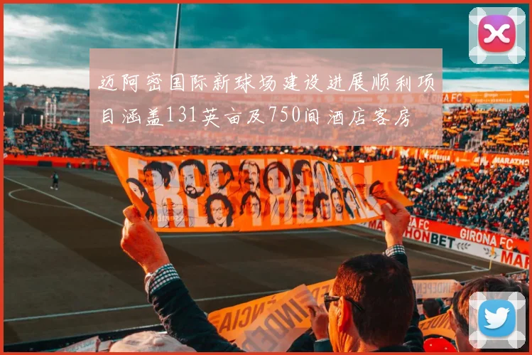 迈阿密国际新球场建设进展顺利项目涵盖131英亩及750间酒店客房