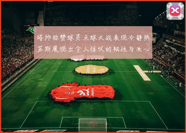 塔帅称赞球员点球大战表现冷静热苏斯展现出令人惊叹的韧性与决心