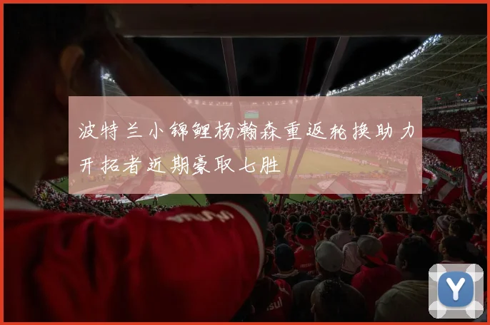 波特兰小锦鲤杨瀚森重返轮换助力开拓者近期豪取七胜