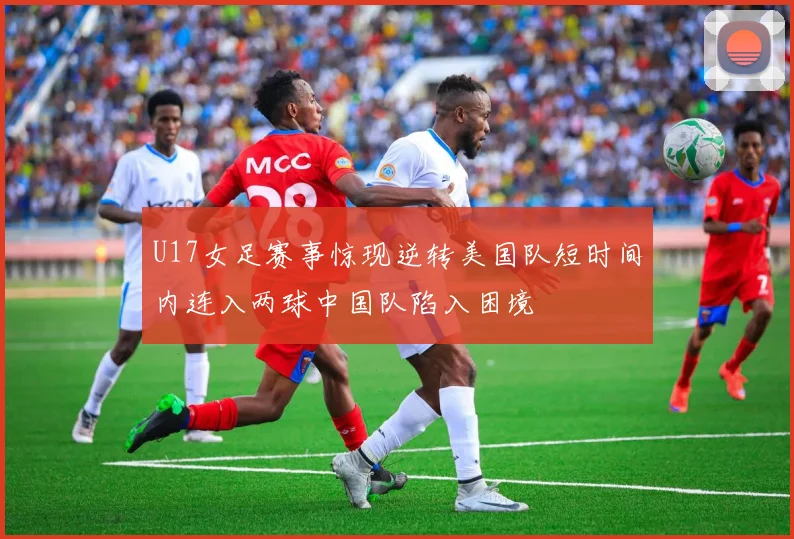 U17女足赛事惊现逆转美国队短时间内连入两球中国队陷入困境