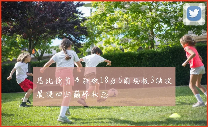 恩比德首节狂砍18分6前场板3助攻展现回归巅峰状态