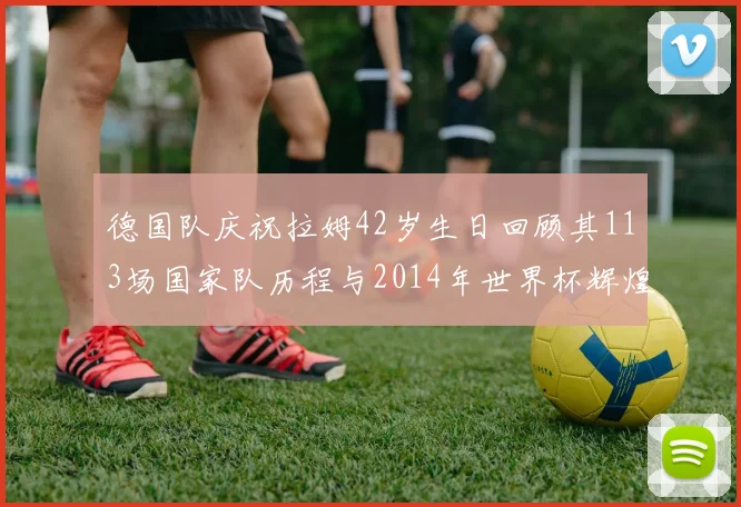 德国队庆祝拉姆42岁生日回顾其113场国家队历程与2014年世界杯辉煌