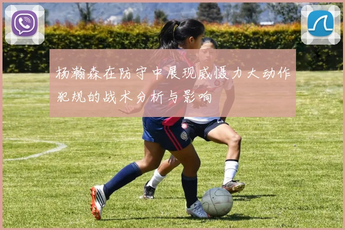 杨瀚森在防守中展现威慑力大动作犯规的战术分析与影响