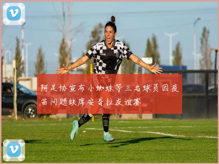 阿足协宣布小蜘蛛等三名球员因疫苗问题缺席安哥拉友谊赛
