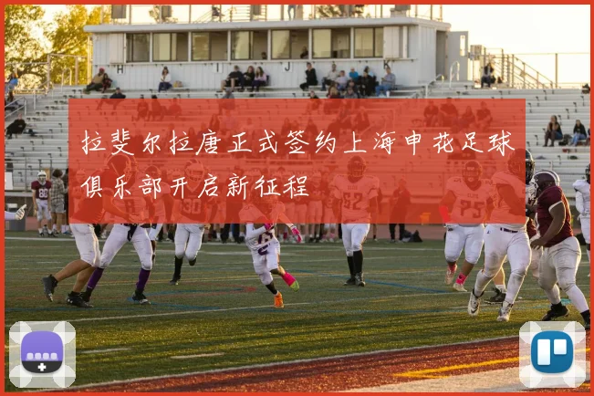 拉斐尔拉唐正式签约上海申花足球俱乐部开启新征程