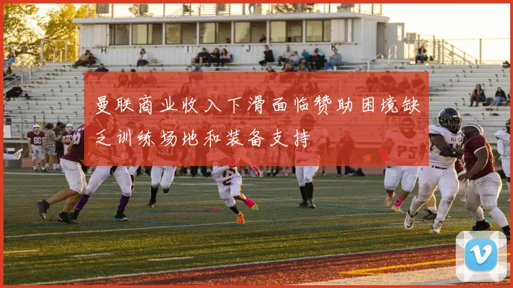 曼联商业收入下滑面临赞助困境缺乏训练场地和装备支持