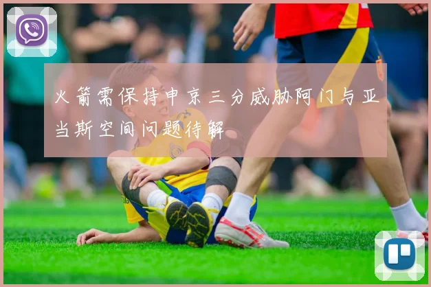 火箭需保持申京三分威胁阿门与亚当斯空间问题待解